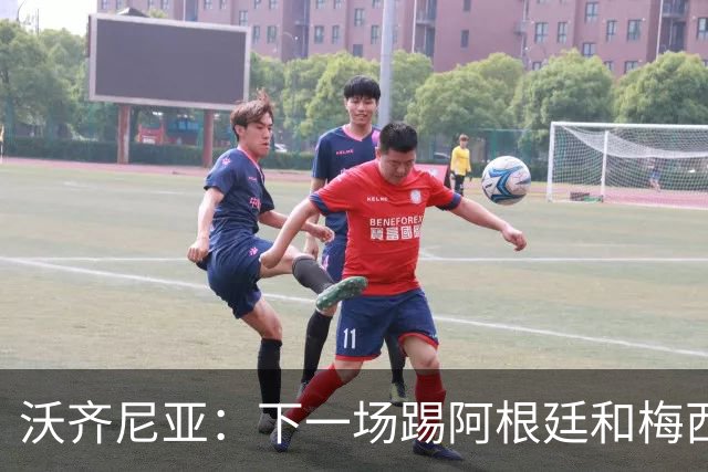 沃齐尼亚：下一场踢阿根廷和梅西是终极荣耀，出线那一刻我乐疯了